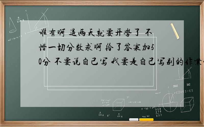 谁有啊 过两天就要开学了 不惜一切分数求啊 给了答案加50分 不要说自己写 我要是自己写别的作业咋办 这么多的