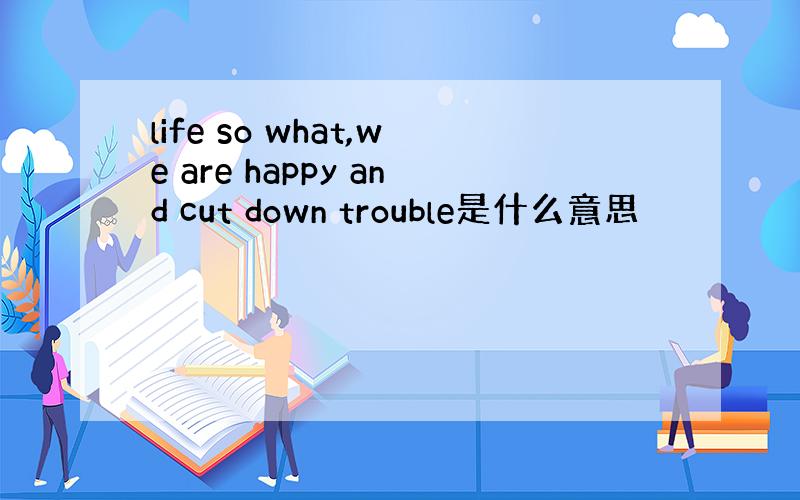 life so what,we are happy and cut down trouble是什么意思