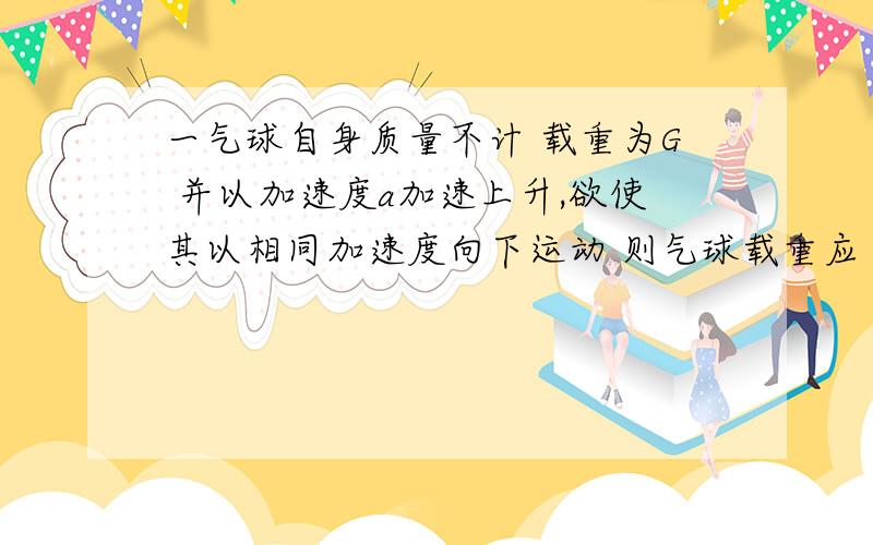 一气球自身质量不计 载重为G 并以加速度a加速上升,欲使其以相同加速度向下运动 则气球载重应