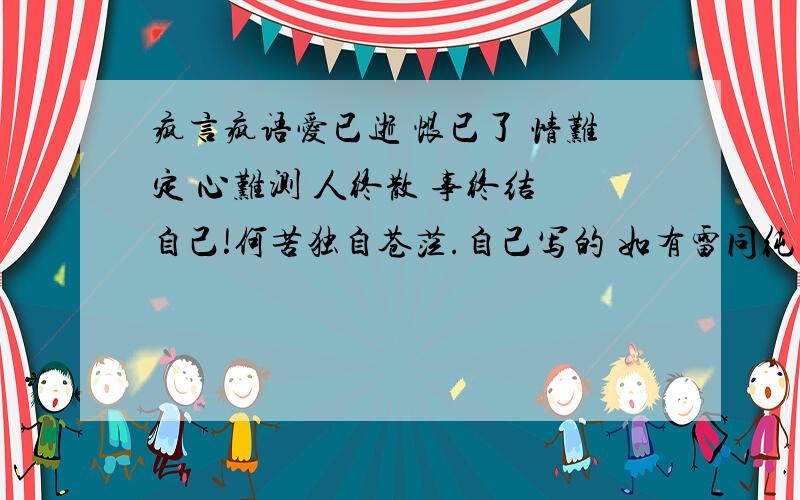 疯言疯语爱已逝 恨已了 情难定 心难测 人终散 事终结 自己!何苦独自苍茫.自己写的 如有雷同纯属巧合求一个更伤感的 要