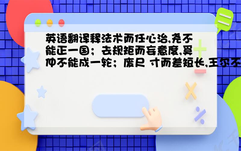 英语翻译释法术而任心治,尧不能正一国；去规矩而妄意度,奚仲不能成一轮；废尺 寸而差短长,王尔不能半中.使中主守法术,拙匠