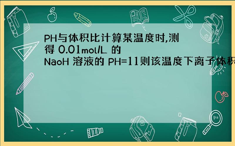 PH与体积比计算某温度时,测得 0.01mol/L 的 NaoH 溶液的 PH=11则该温度下离子体积 Kw=在此温度下