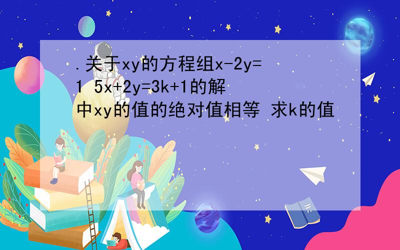 .关于xy的方程组x-2y=1 5x+2y=3k+1的解中xy的值的绝对值相等 求k的值