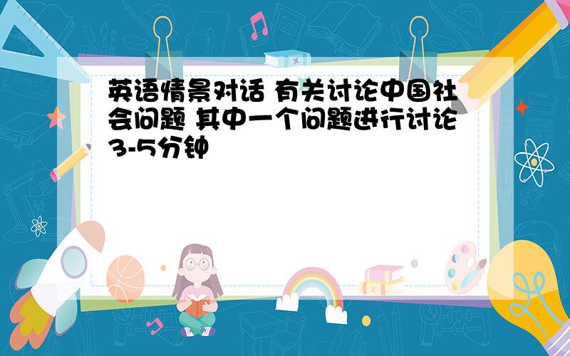 英语情景对话 有关讨论中国社会问题 其中一个问题进行讨论3-5分钟