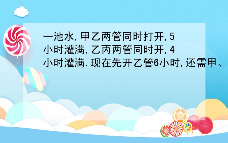 一池水,甲乙两管同时打开,5小时灌满,乙丙两管同时开,4小时灌满.现在先开乙管6小时,还需甲、丙两管同