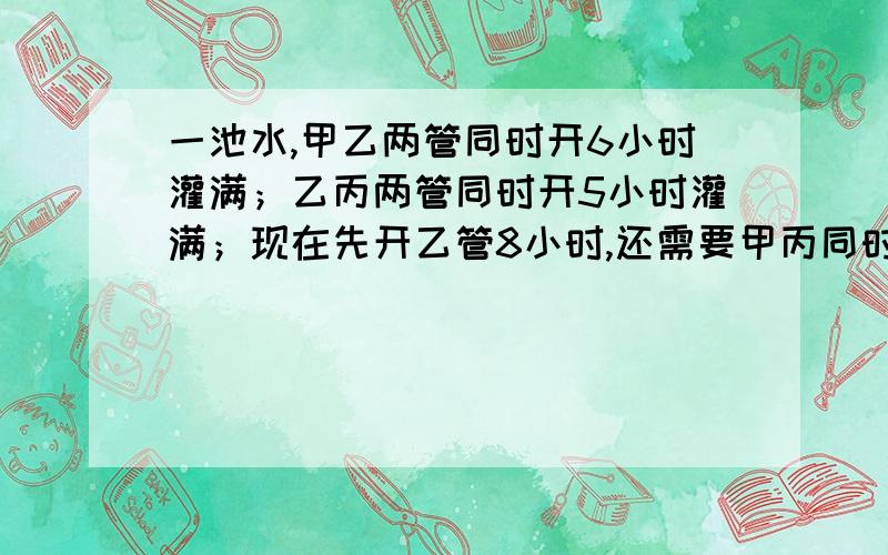 一池水,甲乙两管同时开6小时灌满；乙丙两管同时开5小时灌满；现在先开乙管8小时,还需要甲丙同时开2小时才