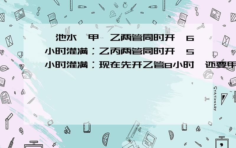 一池水,甲、乙两管同时开,6小时灌满；乙丙两管同时开,5小时灌满；现在先开乙管8小时,还要甲、乙两管同