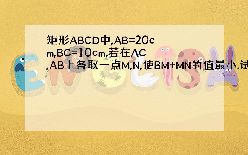 矩形ABCD中,AB=20cm,BC=10cm.若在AC,AB上各取一点M,N,使BM+MN的值最小.试求出这个值.