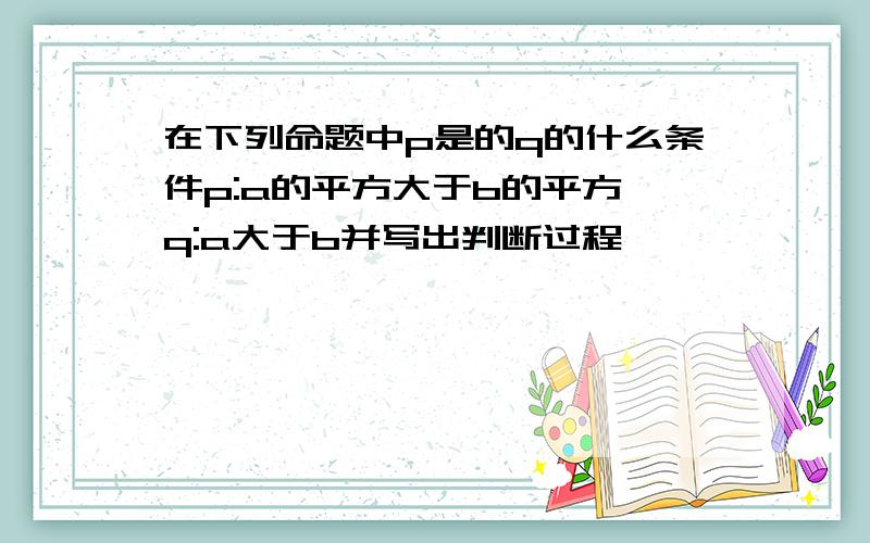 在下列命题中p是的q的什么条件p:a的平方大于b的平方,q:a大于b并写出判断过程