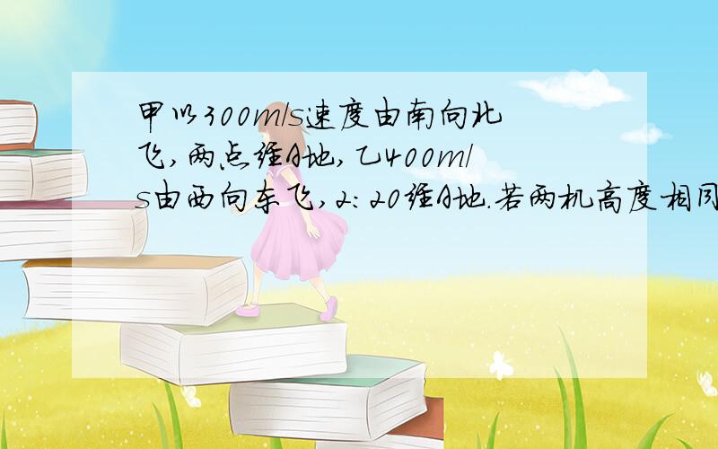 甲以300m/s速度由南向北飞,两点经A地,乙400m/s由西向东飞,2：20经A地.若两机高度相同几点两机距360千