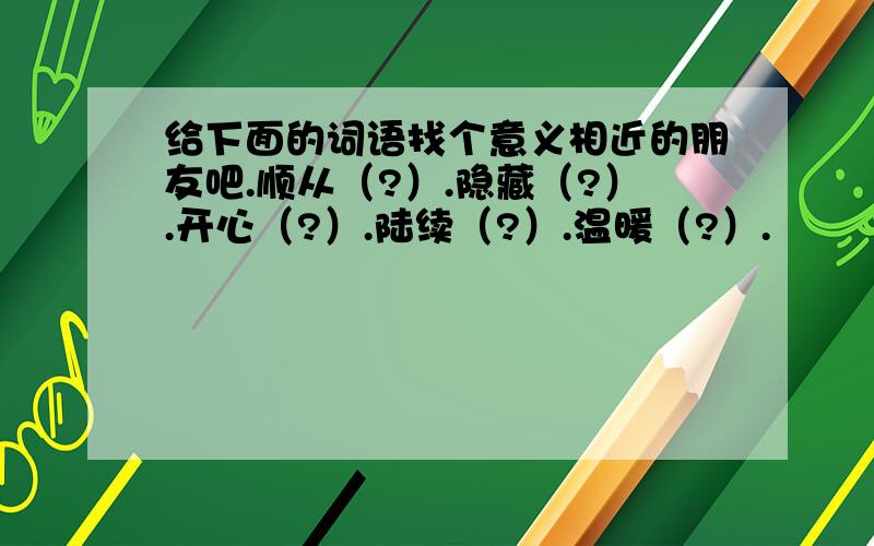 给下面的词语找个意义相近的朋友吧.顺从（?）.隐藏（?）.开心（?）.陆续（?）.温暖（?）.