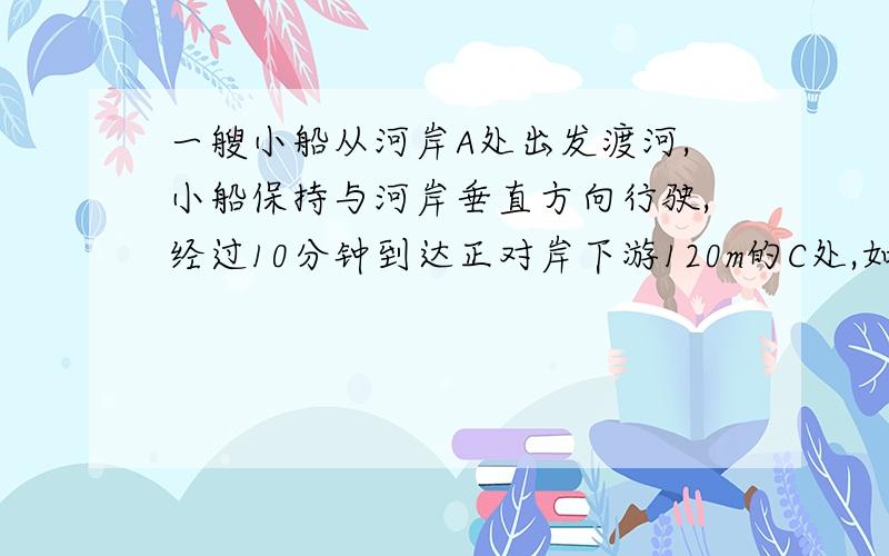 一艘小船从河岸A处出发渡河,小船保持与河岸垂直方向行驶,经过10分钟到达正对岸下游120m的C处,如图所示.如果小船保持