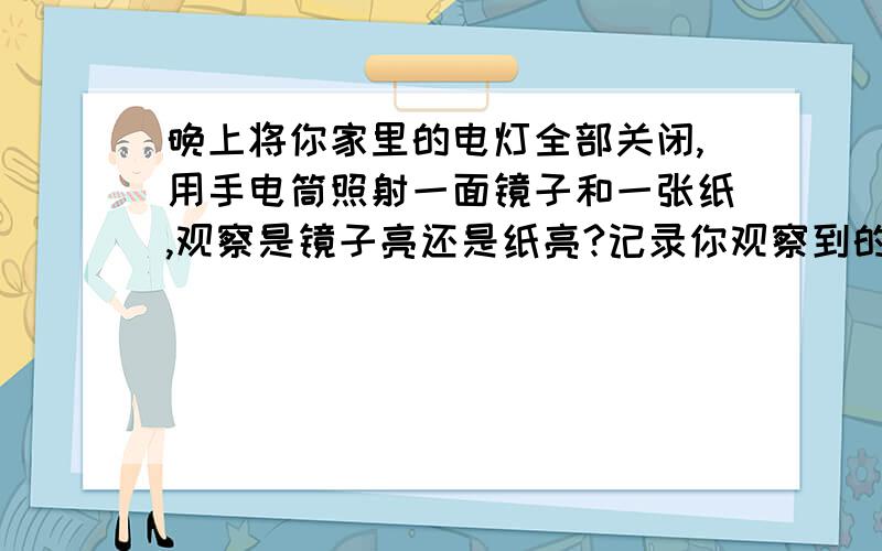 晚上将你家里的电灯全部关闭,用手电筒照射一面镜子和一张纸,观察是镜子亮还是纸亮?记录你观察到的现象