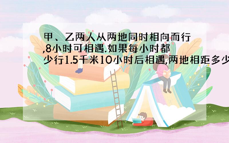 甲、乙两人从两地同时相向而行,8小时可相遇.如果每小时都少行1.5千米10小时后相遇,两地相距多少千米?