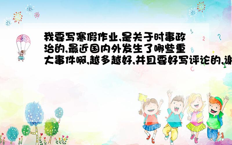 我要写寒假作业,是关于时事政治的,最近国内外发生了哪些重大事件啊,越多越好,并且要好写评论的,谢谢