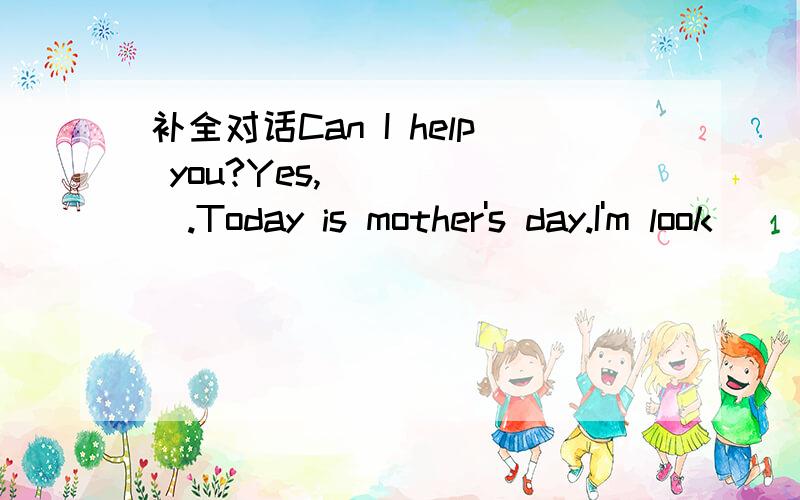 补全对话Can I help you?Yes,______.Today is mother's day.I'm look