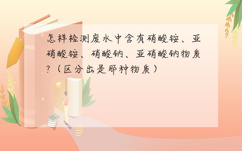 怎样检测废水中含有硝酸铵、亚硝酸铵、硝酸钠、亚硝酸钠物质?（区分出是那种物质）