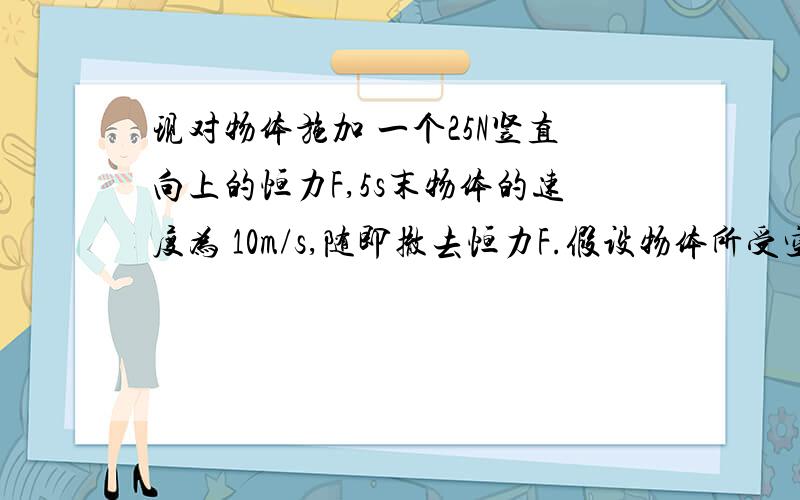 现对物体施加 一个25N竖直向上的恒力F,5s末物体的速度为 10m/s,随即撤去恒力F.假设物体所受空气阻 力大小不变