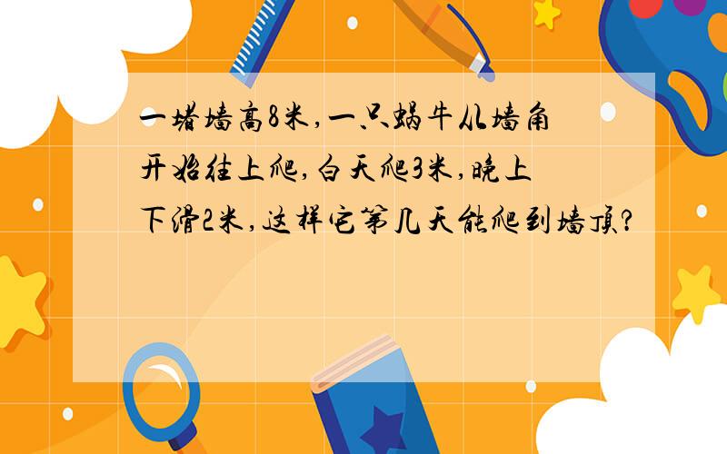 一堵墙高8米,一只蜗牛从墙角开始往上爬,白天爬3米,晚上下滑2米,这样它第几天能爬到墙顶?