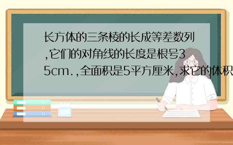 长方体的三条棱的长成等差数列,它们的对角线的长度是根号35cm.,全面积是5平方厘米,求它的体积?