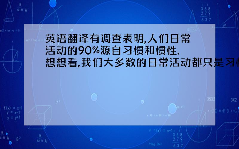 英语翻译有调查表明,人们日常活动的90%源自习惯和惯性.想想看,我们大多数的日常活动都只是习惯而已!我们几点钟起床,怎么