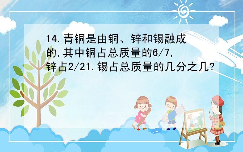 14.青铜是由铜、锌和锡融成的,其中铜占总质量的6/7,锌占2/21.锡占总质量的几分之几?