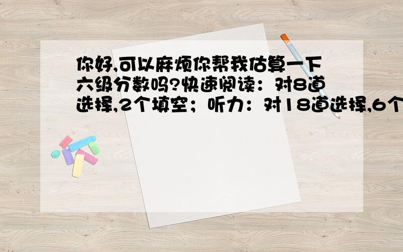 你好,可以麻烦你帮我估算一下六级分数吗?快速阅读：对8道选择,2个填空；听力：对18道选择,6个填空,句