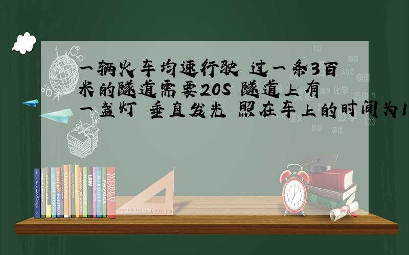 一辆火车均速行驶 过一条3百米的隧道需要20S 隧道上有一盏灯 垂直发光 照在车上的时间为10S球火车的长?