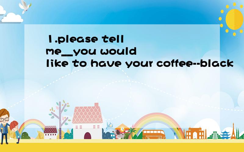 1.please tell me__you would like to have your coffee--black