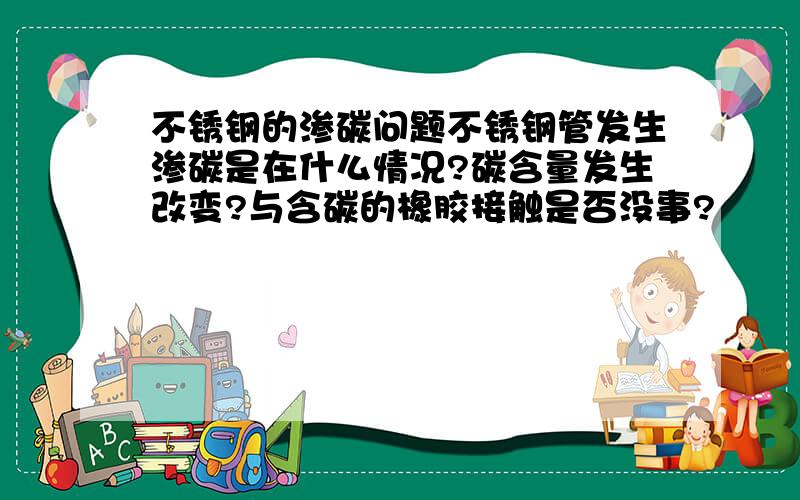 不锈钢的渗碳问题不锈钢管发生渗碳是在什么情况?碳含量发生改变?与含碳的橡胶接触是否没事?