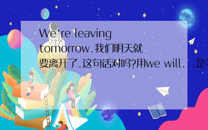 We're leaving tomorrow.我们明天就要离开了.这句话对吗?用we will...是不是也行?意思一样