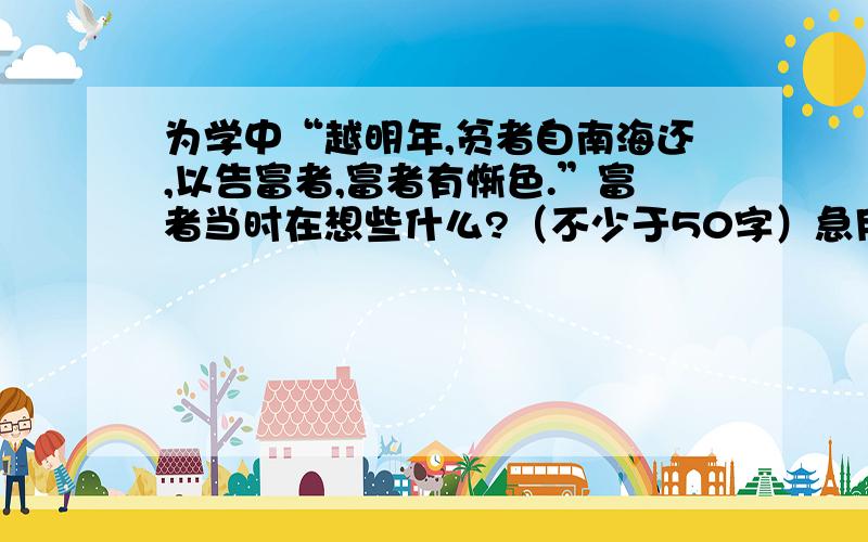 为学中“越明年,贫者自南海还,以告富者,富者有惭色.”富者当时在想些什么?（不少于50字）急用!急用啊