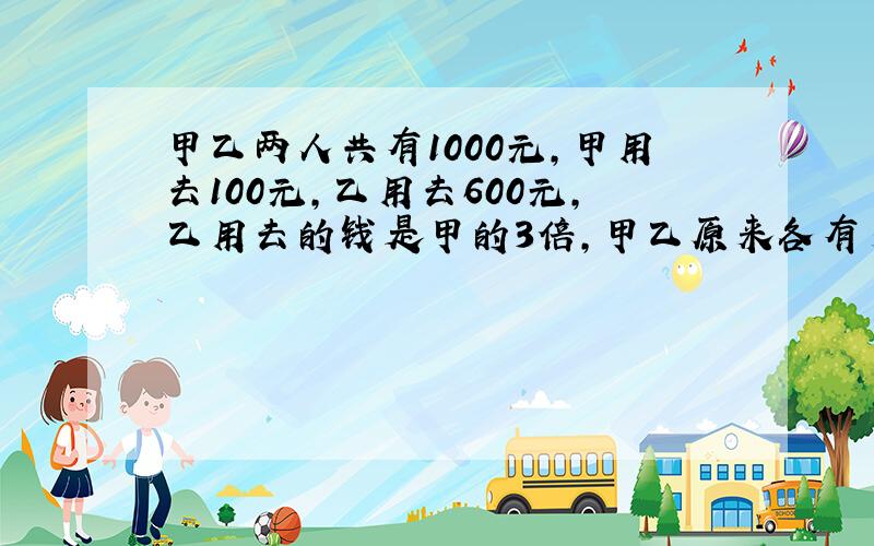 甲乙两人共有1000元,甲用去100元,乙用去600元,乙用去的钱是甲的3倍,甲乙原来各有多少元?