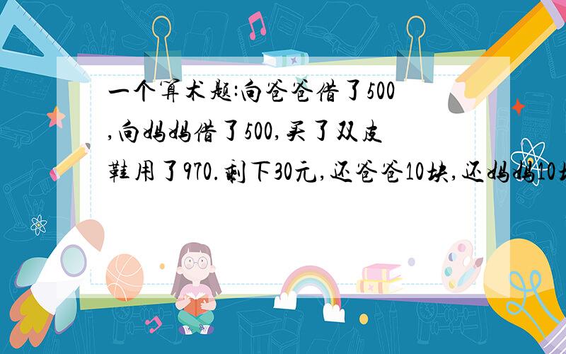 一个算术题:向爸爸借了500,向妈妈借了500,买了双皮鞋用了970.剩下30元,还爸爸10块,还妈妈10块,自己剩下了