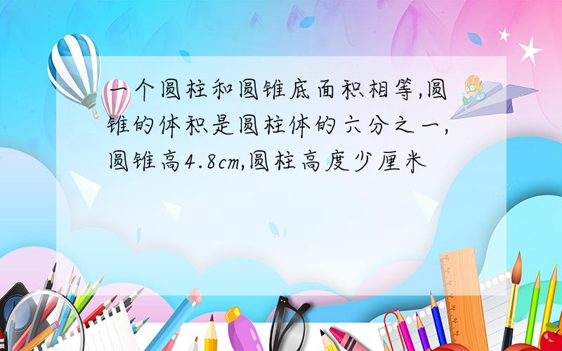 一个圆柱和圆锥底面积相等,圆锥的体积是圆柱体的六分之一,圆锥高4.8cm,圆柱高度少厘米