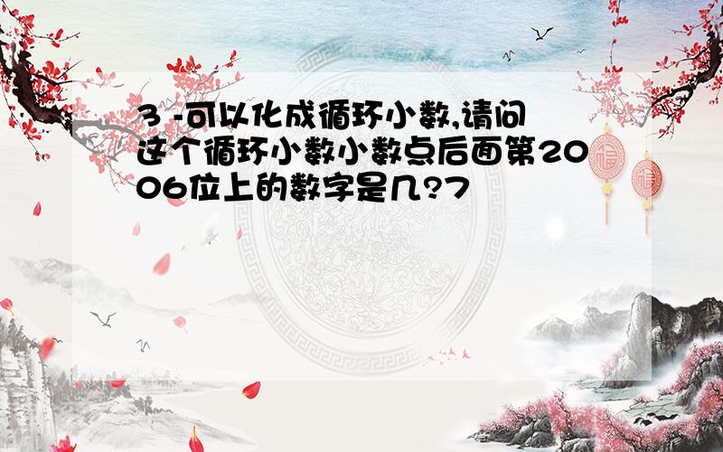 3 -可以化成循环小数,请问这个循环小数小数点后面第2006位上的数字是几?7