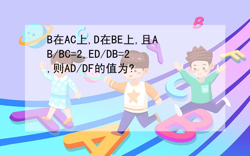 B在AC上,D在BE上,且AB/BC=2,ED/DB=2,则AD/DF的值为?