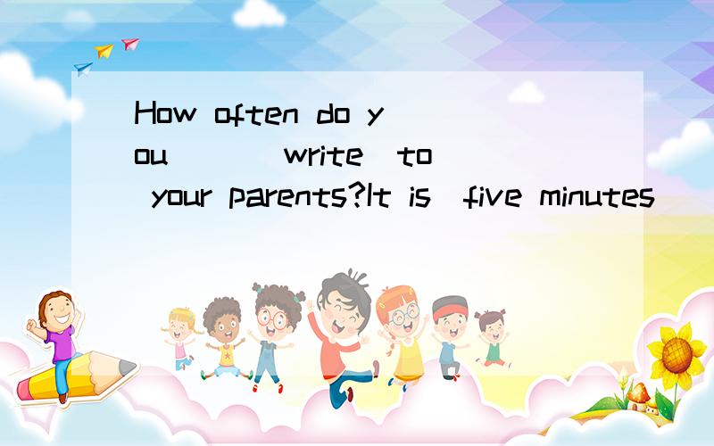 How often do you( )(write)to your parents?It is(five minutes