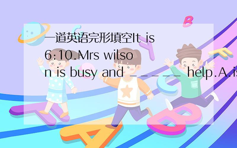 一道英语完形填空It is 6:10.Mrs wilson is busy and _____ help.A.is ne