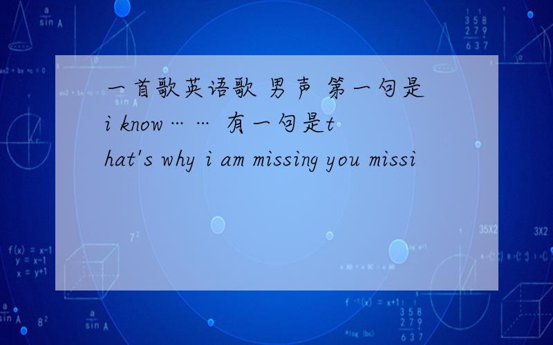 一首歌英语歌 男声 第一句是i know…… 有一句是that's why i am missing you missi