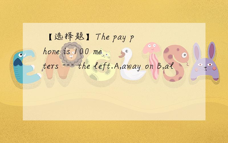 【选择题】The pay phone is 100 meters --- the left.A,away on B,al