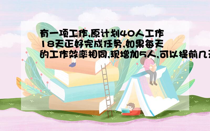 有一项工作,原计划40人工作18天正好完成任务,如果每天的工作效率相同,现增加5人,可以提前几天完成任务