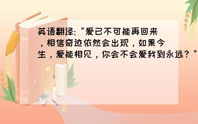 英语翻译:“爱已不可能再回来，相信奇迹依然会出现，如果今生，爱能相见，你会不会爱我到永远？”请求学霸把它们翻译成英语！