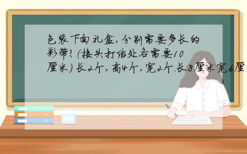 包装下面礼盒,分别需要多长的彩带?（接头打结处各需要10厘米） 长2个,高4个,宽2个.长8厘米宽6厘米高5