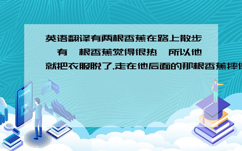 英语翻译有两根香蕉在路上散步,有一根香蕉觉得很热,所以他就把衣服脱了.走在他后面的那根香蕉摔倒了..急救啊...马上要用