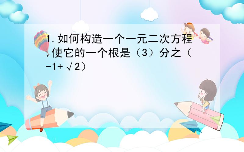 1.如何构造一个一元二次方程,使它的一个根是（3）分之（-1+√2）