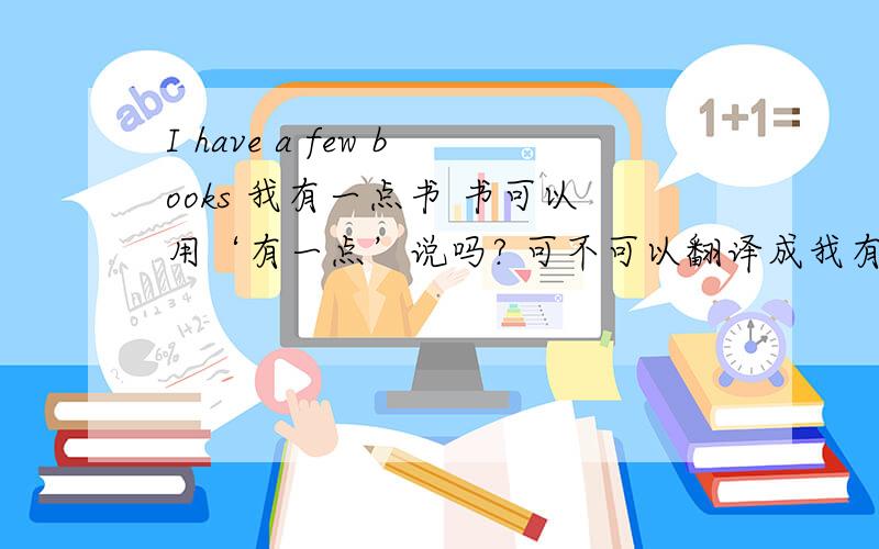 I have a few books 我有一点书 书可以用‘有一点’说吗? 可不可以翻译成我有几本书?