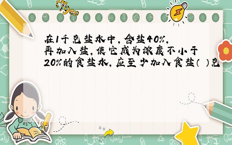 在1千克盐水中,含盐40%,再加入盐,使它成为浓度不小于20%的食盐水,应至少加入食盐（ ）克