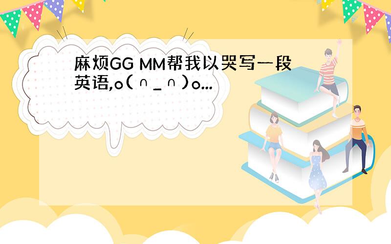 麻烦GG MM帮我以哭写一段英语,o(∩_∩)o...