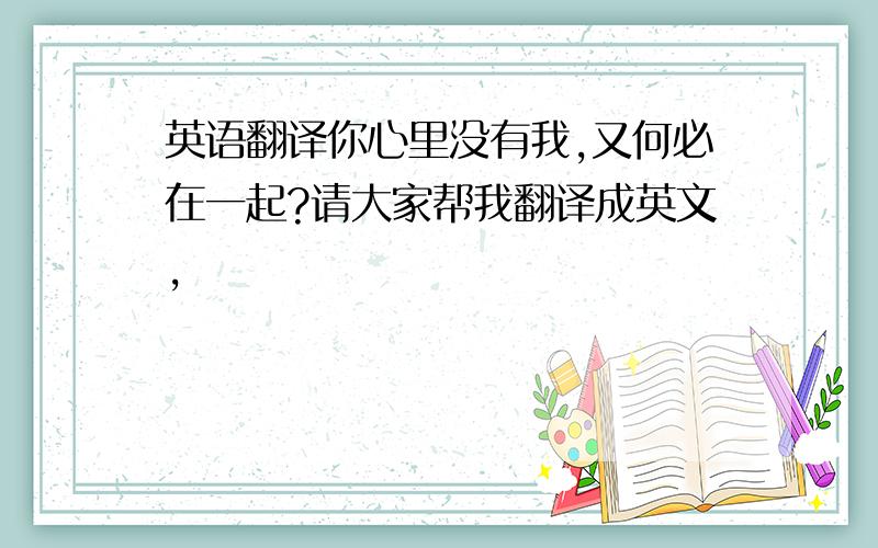 英语翻译你心里没有我,又何必在一起?请大家帮我翻译成英文,